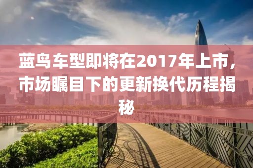 蓝鸟车型即将在2017年上市，市场瞩目下的更新换代历程揭秘