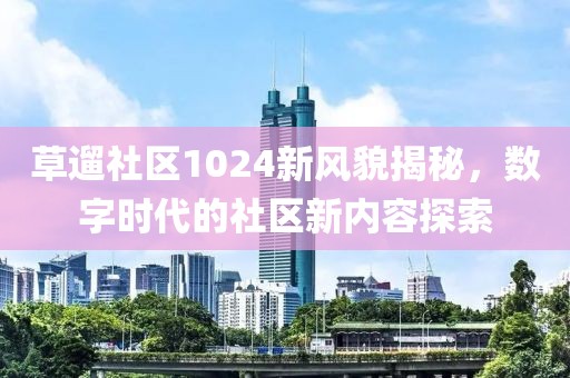 草遛社区1024新风貌揭秘，数字时代的社区新内容探索