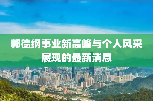 郭德纲事业新高峰与个人风采展现的最新消息