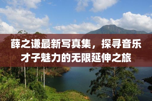 薛之谦最新写真集，探寻音乐才子魅力的无限延伸之旅