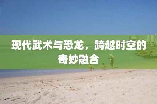现代武术与恐龙，跨越时空的奇妙融合