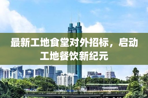最新工地食堂对外招标，启动工地餐饮新纪元