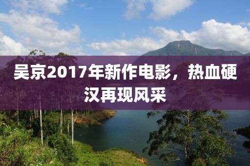 吴京2017年新作电影，热血硬汉再现风采