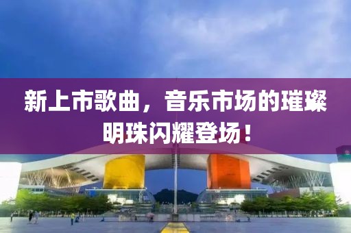 新上市歌曲，音乐市场的璀璨明珠闪耀登场！