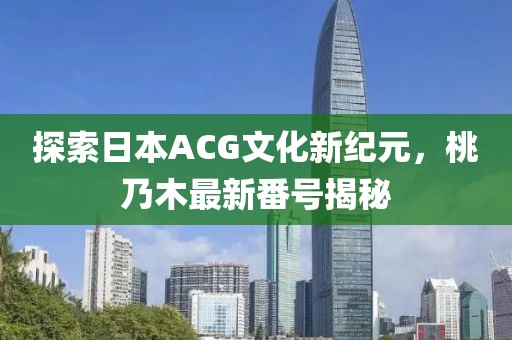 探索日本ACG文化新纪元，桃乃木最新番号揭秘
