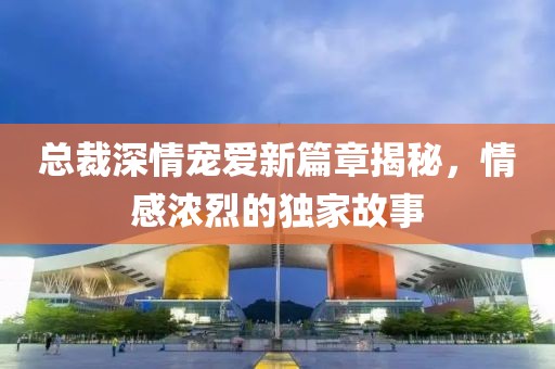 总裁深情宠爱新篇章揭秘，情感浓烈的独家故事