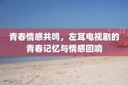 青春情感共鸣，左耳电视剧的青春记忆与情感回响