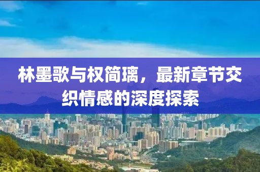 林墨歌与权简璃，最新章节交织情感的深度探索