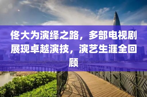 佟大为演绎之路，多部电视剧展现卓越演技，演艺生涯全回顾