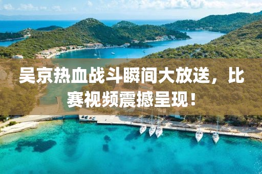 吴京热血战斗瞬间大放送，比赛视频震撼呈现！