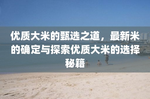 优质大米的甄选之道，最新米的确定与探索优质大米的选择秘籍