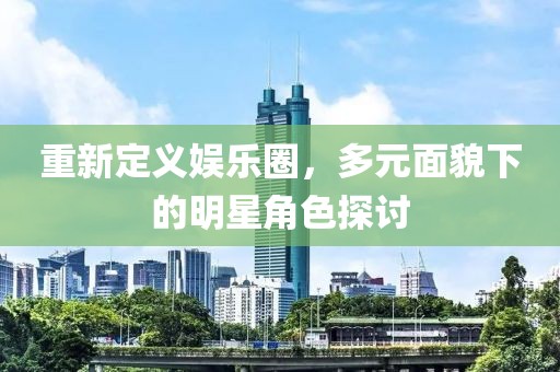 重新定义娱乐圈，多元面貌下的明星角色探讨