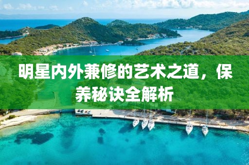 明星内外兼修的艺术之道，保养秘诀全解析
