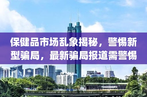 保健品市场乱象揭秘，警惕新型骗局，最新骗局报道需警惕