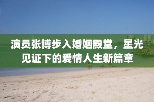 演员张博步入婚姻殿堂，星光见证下的爱情人生新篇章