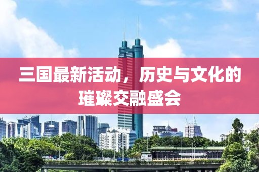 三国最新活动，历史与文化的璀璨交融盛会