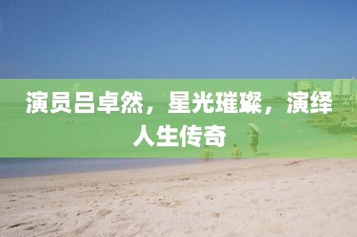 演员吕卓然，星光璀璨，演绎人生传奇