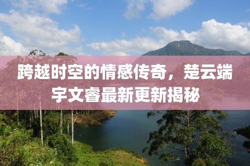跨越时空的情感传奇，楚云端宇文睿最新更新揭秘