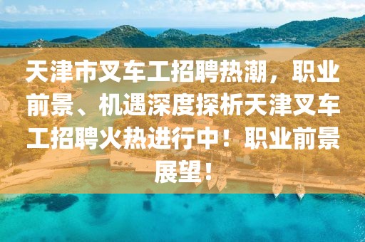 天津市叉车工招聘热潮，职业前景、机遇深度探析天津叉车工招聘火热进行中！职业前景展望！