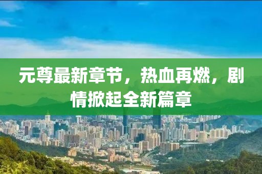 元尊最新章节，热血再燃，剧情掀起全新篇章