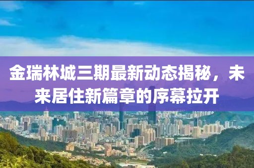 金瑞林城三期最新动态揭秘，未来居住新篇章的序幕拉开