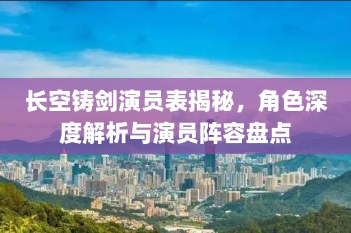 长空铸剑演员表揭秘，角色深度解析与演员阵容盘点