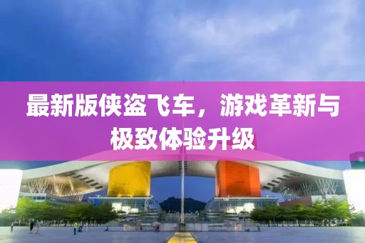 最新版侠盗飞车，游戏革新与极致体验升级
