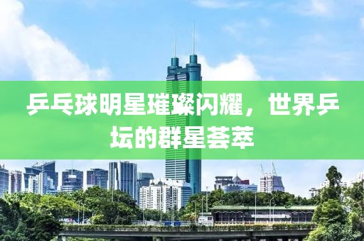 乒乓球明星璀璨闪耀，世界乒坛的群星荟萃
