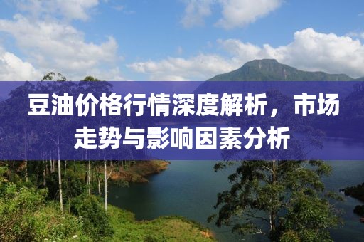 豆油价格行情深度解析，市场走势与影响因素分析