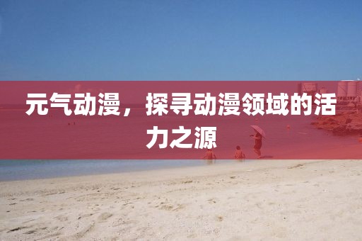 元气动漫，探寻动漫领域的活力之源