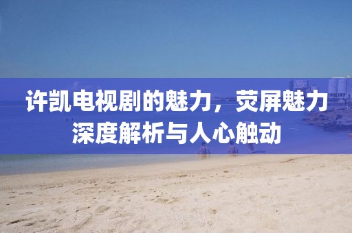 许凯电视剧的魅力，荧屏魅力深度解析与人心触动