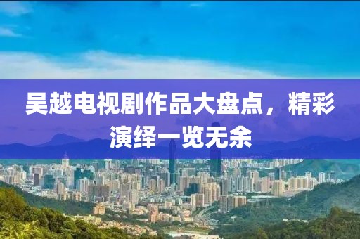 吴越电视剧作品大盘点，精彩演绎一览无余