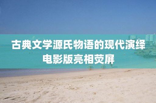 古典文学源氏物语的现代演绎电影版亮相荧屏