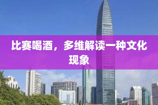 比赛喝酒，多维解读一种文化现象