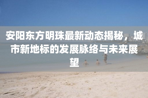 安阳东方明珠最新动态揭秘，城市新地标的发展脉络与未来展望