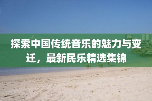 探索中国传统音乐的魅力与变迁，最新民乐精选集锦