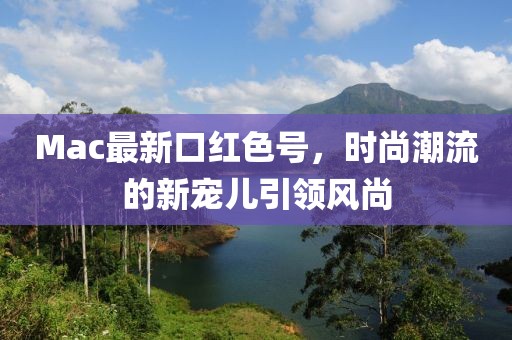 Mac最新口红色号，时尚潮流的新宠儿引领风尚