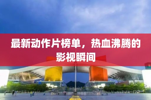 最新动作片榜单，热血沸腾的影视瞬间