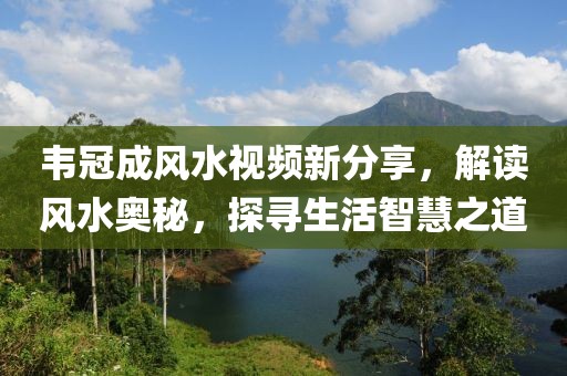 韦冠成风水视频新分享，解读风水奥秘，探寻生活智慧之道