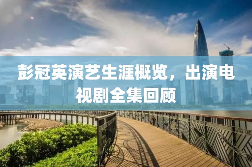 彭冠英演艺生涯概览，出演电视剧全集回顾