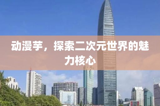 动漫芋，探索二次元世界的魅力核心