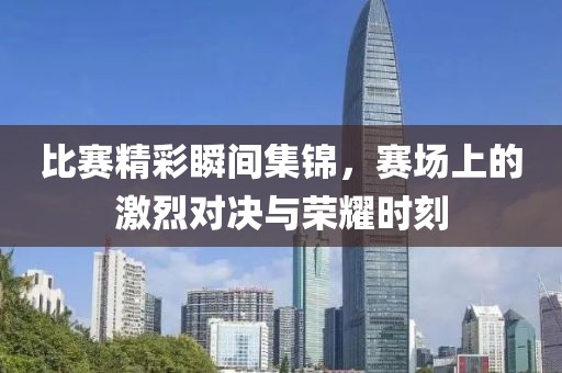 比赛精彩瞬间集锦，赛场上的激烈对决与荣耀时刻