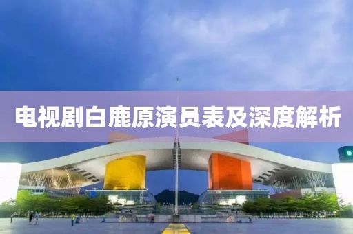 电视剧白鹿原演员表及深度解析