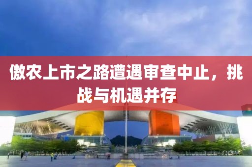 傲农上市之路遭遇审查中止，挑战与机遇并存