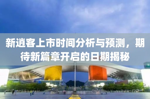 新逍客上市时间分析与预测，期待新篇章开启的日期揭秘