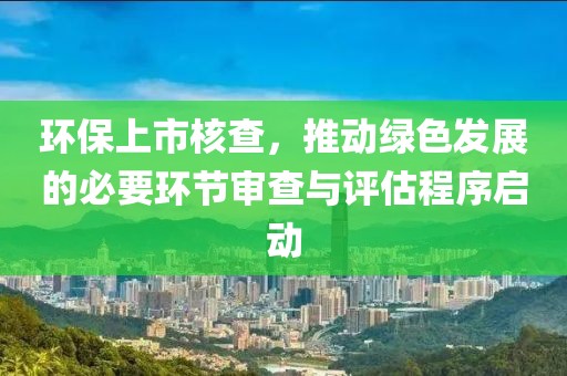 环保上市核查，推动绿色发展的必要环节审查与评估程序启动