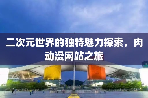 二次元世界的独特魅力探索，肉动漫网站之旅