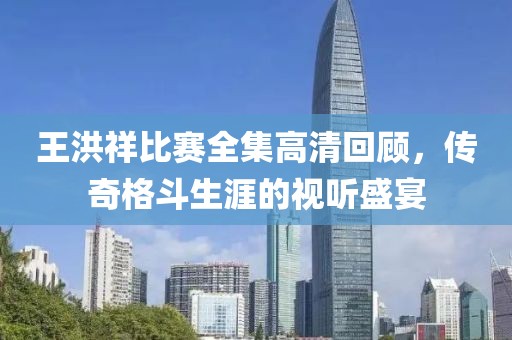 王洪祥比赛全集高清回顾，传奇格斗生涯的视听盛宴