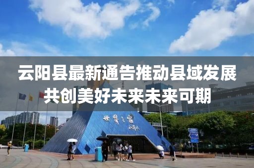 云阳县最新通告推动县域发展共创美好未来未来可期