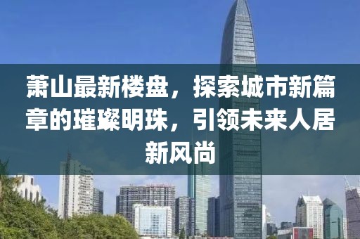 萧山最新楼盘，探索城市新篇章的璀璨明珠，引领未来人居新风尚
